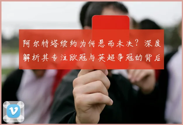 阿尔特塔续约为何悬而未决？深度解析其专注欧冠与英超争冠的背后考量