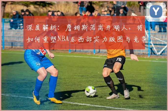深度解析：詹姆斯若离开湖人，将如何重塑NBA东西部实力版图与竞争格局？