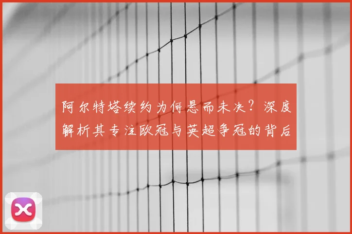 阿尔特塔续约为何悬而未决?深度解析其专注欧冠与英超争冠的背后考量