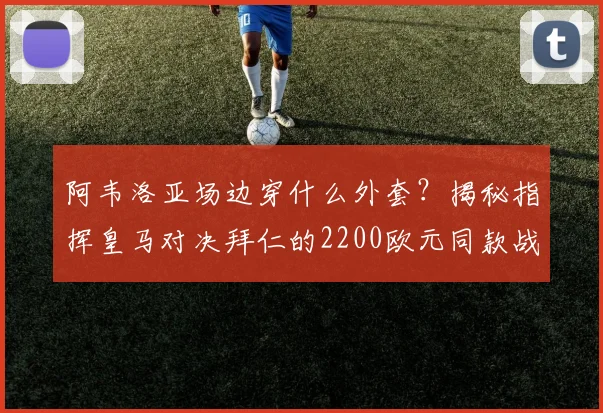 阿韦洛亚场边穿什么外套？揭秘指挥皇马对决拜仁的2200欧元同款战袍与品牌