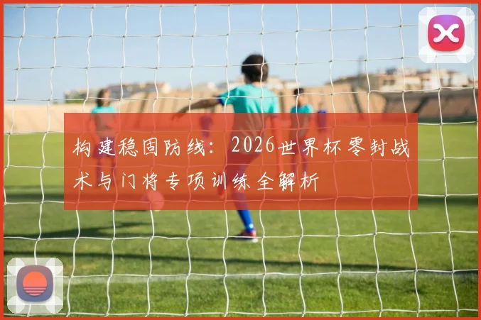 构建稳固防线:2026世界杯零封战术与门将专项训练全解析
