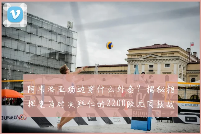 阿韦洛亚场边穿什么外套？揭秘指挥皇马对决拜仁的2200欧元同款战袍与品牌