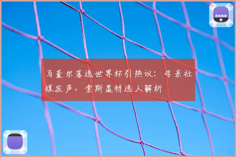马奎尔落选世界杯引热议：母亲社媒发声，索斯盖特选人解析