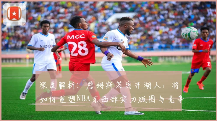 深度解析：詹姆斯若离开湖人，将如何重塑NBA东西部实力版图与竞争格局？