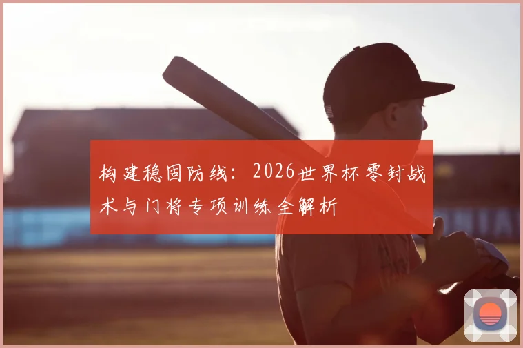 构建稳固防线：2026世界杯零封战术与门将专项训练全解析