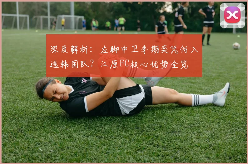 深度解析:左脚中卫李期奕凭何入选韩国队?江原FC核心优势全览
